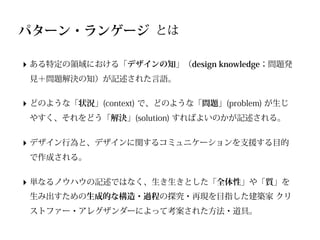 パターン・ランゲージ とは

‣ ある特定の領域における「デザインの知」（design knowledge；問題発
 見＋問題解決の知）が記述された言語。


‣ どのような「状況」(context) で、どのような「問題」(problem) が生じ
 やすく、それをどう「解決」(solution) すればよいのかが記述される。


‣ デザイン行為と、デザインに関するコミュニケーションを支援する目的
 で作成される。


‣ 単なるノウハウの記述ではなく、生き生きとした「全体性」や「質」を
 生み出すための生成的な構造・過程の探究・再現を目指した建築家 クリ
 ストファー・アレグザンダーによって考案された方法・道具。
 