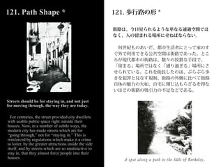 121. Path Shape *                                       121. 歩行路の形 *

                                                        街路は、今日見られるような単なる通過空間では
                                                        なく、人の留まれる場所にせねばならない。

                                                         何世紀ものあいだ、都市生活者にとって家のす
                                                        ぐ外で利用できる公共空間は街路であった。とこ
                                                        ろが現代都市の街路は、数々の狡猾な手段で、
                                                        「留まる」場所ではなく「通り過ぎる」場所にさ
                                                        せられている。これを助長したのは、ぶらぶら歩
                                                        きを犯罪と見なす規制、街路の外側に比べて街路
                                                        自体の魅力の欠如、自宅に閉じ込もらざるを得な
                                                        いほどの街路の吸引力の不足などである。

Streets should be for staying in, and not just
for moving through, the way they are today.

  For centuries, the street provided city dwellers
with usable public space right outside their
houses. Now, in a number of subtle ways, the
modern city has made streets which are for
“going through,” not for “staying in.” This is
reinforced by regulations which make it a crime
to loiter, by the greater attractions inside the side
itself, and by streets which are so unattractive to
stay in, that they almost force people into their
houses.
 