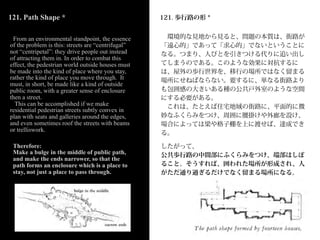 121. Path Shape *                                   121. 歩行路の形 *


 From an environmental standpoint, the essence       環境的な見地から見ると、問題の本質は、街路が
of the problem is this: streets are “centrifugal”   「遠心的」であって「求心的」でないということに
not “centripetal”: they drive people out instead    なる。つまり、人びとを引きつける代りに追い出し
of attracting them in. In order to combat this
effect, the pedestrian world outside houses must    てしまうのである。このような効果に対抗するに
be made into the kind of place where you stay,      は、屋外の歩行世界を、移行の場所ではなく留まる
rather the kind of place you move through. It       場所にせねばならない。要するに、単なる街路より
must, in short, be made like a kind of outside
public room, with a greater sense of enclosure      も包囲感の大きいある種の公共戸外室のような空間
then a street.                                      にする必要がある。
  This can be accomplished if we make                これは、たとえば住宅地域の街路に、平面的に微
residential pedestrian streets subtly convex in
plan with seats and galleries around the edges,     妙なふくらみをつけ、周囲に腰掛けや外廊を設け、
and even sometimes roof the streets with beams      場合によっては梁や格子棚を上に渡せば、達成でき
or trelliswork.
                                                    る。

 Therefore:                                         したがって、
 Make a bulge in the middle of public path,         公共歩行路の中間部にふくらみをつけ、端部はしぼ
 and make the ends narrower, so that the
 path forms an enclosure which is a place to        ること。そうすれば、囲われた場所が形成され、人
 stay, not just a place to pass through.            がただ通り過ぎるだけでなく留まる場所になる。
 
