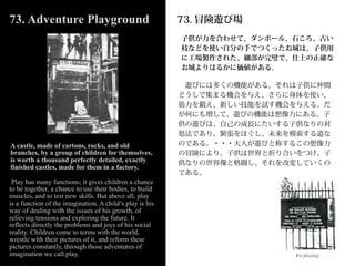 73. Adventure Playground                                  73. 冒険遊び場
                                                          子供が力を合わせて、ダンボール、石ころ、古い
                                                          枝などを使い自分の手でつくったお城は、子供用
                                                          に工場製作された、細部が完璧で、仕上の正確な
                                                          お城よりはるかに価値がある。

                                                           遊びには多くの機能がある。それは子供に仲間
                                                          どうしで集まる機会を与え、さらに身体を使い、
                                                          筋力を鍛え、新しい技能を試す機会を与える。だ
                                                          が何にも増して、遊びの機能は想像力にある。子
                                                          供の遊びは、自己の成長にたいする子供なりの対
                                                          処法であり、緊張をほぐし、未来を模索する道な
A castle, made of cartons, rocks, and old                 のである。・・・大人が遊びと称するこの想像力
branches, by a group of children for themselves,          の冒険により、子供は世界と折り合いをつけ、子
is worth a thousand perfectly detailed, exactly           供なりの世界像と格闘し、それを改変していくの
finished castles, made for them in a factory.
                                                          である。
 Play has many functions; it gives children a chance
to be together, a chance to use their bodies, to build
muscles, and to test new skills. But above all, play
is a function of the imagination. A child’s play is his
way of dealing with the issues of his growth, of
relieving tensions and exploring the future. It
reflects directly the problems and joys of his social
reality. Children come to terms with the world,
wrestle with their pictures of it, and reform these
pictures constantly, through those adventures of
imagination we call play.
 