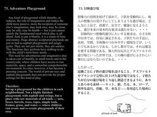 73. Adventure Playground                                73. 冒険遊び場

   Any kind of playground which disturbs, or            想像力の役割を妨げて弱めて、子供を受動的にし、他
 reduces, the role of imagination and makes the         人の想像力の受け手にしてしまうような遊び場は、ど
 child more passive, more the recipient of someone
                                                        んなに上品で、清潔で、安全で、健康に見えようと
 else’s imagination, may look nice, may be clean,
 may be safe, may be health --- but it just cannot      も、遊び本来の基本的な要求は満たせない。・・・
 satisfy the fundamental need which play is all          冒険的かつ想像的遊びにたいする要求は、小さな町
 about. And, to put it bluntly, it is a waste of time
 and money. Huge abstract sculptured playlands are      や田舎では、容易に満足される。子供たちの手近に、
 just as bad as asphalt playgrounds and jungle          素材、空間、全体像のつかみやすい環境などが、いく
 gyms. They are not just sterile; they are useless.     らでもあるからである。しかし都市では、それは緊急
 The functions they perform have nothing to do
 with the child’s most basic needs. ...                 を要する問題である。個人的な玩具とアスファルトの
   This need for adventurous and imaginative play       遊び場といった世界では、この種の遊びにふさわしい
 is taken care of handily in small towns and in the     舞台にはならないのである。・・・
 countryside, where children have access to raw
 materials, space, and a somewhat comprehensible
 environment. In cities, however, it has become a       したがって、
 pressing concern. The world of private toys and        近隣ごとに子供の遊び場を設けること。アスファルト
 asphalt playgrounds does not provide the proper        やブランコで完璧に仕上げた遊び場ではなく、子供た
 settings for this kind of play.
                                                        ちが自分の遊び場をくり返し創造できるように、あり
                                                        とあらゆる素材̶̶ネット、箱、たる、木、ロープ、
Therefore:
Set up a playground for the children in each            簡単な道具、骨組、草、水など̶̶を用意した場所に
neighborhood. Not a highly finished                     すること。
playground, with asphalt and swings, but a
place with raw materials of all kinds --- nets,
boxes, barrels, trees, ropes, simple tools,
frames, grass, and water --- where children
can create and re-create playgrounds of their
own.
 
