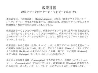 政策言語
        政策デザインのパターン・ランゲージに向けて

本発表では、「政策言語」（Policy Language）と呼ぶ「政策デザインのパター
ン・ランゲージ」の考え方を提案する。政策言語は、政策をデザインするときの
問題発見・解決の知を言語化したものである。

政策言語をつくるひとつの目的は、政策をデザインする際の思考の要素を言語化
し、明示化することである。もうひとつの目的は、政策のデザインに必要な考え
方のビルディング・ブロックを明示することで、政策をつくるプロセスをひらく
ということである。

政策言語における要素（政策パターン）には、政策デザインにおける重要な二つ
の実践知が埋め込まれている。第一に、どのような状況（Context）においてどの
ような問題（Problem）が生じるのかという知識、第二に、その問題（Problem）
をどう解決（Solution）すればよいのかという知識である。

多くの人が政策を消費（Consumption）するだけでなく、政策についてコミュニ
ケート（Communication）するだけでもなく、政策の創造（Creation）に参加する
ための方法・道具を、パターン・ランゲージの考え方を応用して構築したい。 
 