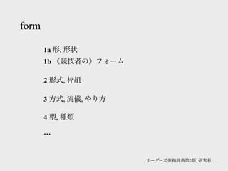 form

       1a 形, 形状
       1b 《競技者の》フォーム

       2 形式, 枠組

       3 方式, 流儀, やり方

       4 型, 種類

       …


                       リーダーズ英和辞典第2版, 研究社
 