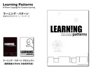 Learning Patterns
A Pattern Language for Creative Learning


ラーニング・パターン
創造的な学びのパターン・ランゲージ
                                                                                     !"#$%&%'()#**"$%+(,((-()#**"$%(!#%'.#'"(/0$(1$"#*&2"(!"#$%&%'(32"$4(54657




      5 E"+&'%(F0.$(!"#$%&%'

      ? G#C&%'(H::0$*.%&*&"+
      > 1$"#*&2"()$0D"B*
      ^ H:"%I)$0B"++(!"#$%&%'

      _   J.;:(K%
      `   !"#$%&%'(<L(K;&*#*&0%
      a   M//"B*&2"(-+C&%'
      b   H.*:.*IE$&2"%(!"#$%&%'
      6   N0$"&'%(!#%'.#'"(M2"$L(E#L
      c   )@#L/.@(!"#$%&%'
     ?5   M;<0O&"O(9C&@@+

                                            5465
     ??   !#%'.#'"(9P0Q"$

                                       2"$4(
     ?>   R#%'&<@"()&@"+
     ?^   R0$%#O0(0/(!"#$%&%'
     ?_   R$&#%'@"(9B#@&%'
     ?`   1P#&%(0/(MSB&*";"%*T(

     ?a   RP&%C&%'(&%(-B*&0%
     ?b   )$0*0*L:&%'
     ?6   N&"@O(E&2&%'
     ?c   G.@*&I1#;"$#(9P00*&%'
     >5   -(U&$OV+I(W(U.'V+IML"(8&"Q
     >?   X&OO"%(10%%"B*&0%+
     >>   N$0%*&"$(N&%O"$
     >^   1$"#*&2"(9Q&*BP
     >_   N$.&*(N#$;&%'
     >`   K%&*&#@(E$#/*(H%@L(X#@/Q#L
     >a   -**$#B*&2"(MS:$"++&0%
     >b   -BB"@"$#*&0%(*0(Y"S*

     >6   10;;.%&*L(0/(!"#$%&%'
     >c   Z00O([&2#@+
     ^5   10%+"."%*&#@(M%B0.%*"$
     ^?   N&$;(E"*"$;&%#*&0%
     ^>   R#@C&%'(RP&%C"$
     ^^   !"#$%&%'(<L(R"#BP&%'
     ^_   H<2&0.+(["#+0%




                                                                                                                                                                                         1$%%&'(2
     ^`   [&'P*(]#L
     ^a
     ^b
          U$#2"(1P#%'"
          MS:@0$"$V+()#++&0%                                                                                                                                     !"#$%%&'(")$(*+$*&
     ^6
     ^c
          9"@/I)$0O.B&%'
          U"(MS*$";"T
                                                                      8"$4(5465
                                                                9":*";<"$=(>5??                                                                                  ,-'".'&$%/0&")&$'(/(*
                                                   !"#$%&%'()#**"$%+()$0D"B*
                                                   @"#$%&%':#**"$%+A+/B4C"&04#B4D:




ラーニング・パターン プロジェクト
（慶應義塾大学SFC 井庭崇研究室）
 