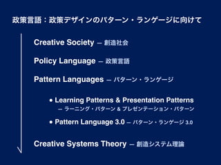 政策言語：政策デザインのパターン・ランゲージに向けて


  Creative Society ― 創造社会

  Policy Language ― 政策言語

  Pattern Languages ― パターン・ランゲージ

     ● Learning Patterns & Presentation Patterns
       ― ラーニング・パターン & プレゼンテーション・パターン

     ● Pattern Language 3.0 ― パターン・ランゲージ 3.0


  Creative Systems Theory ― 創造システム理論
 