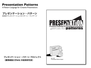 Presentation Patterns
A Pattern Language for Creative Presentations


プレゼンテーション・パターン
創造的プレゼンテーションのパターン・ランゲージ




                                                !"#$%%&'(")$(*+$*&",-'".'&$%/0&"#'&1&(%$%/-(1
                                                  プレゼンテーション・パターン
                                                 創造的プレゼンテーションのパターン・ランゲージ




 プレゼンテーション・パターン プロジェクト                            Ver. 0.50
                                                  Presentation Patterns Project
 （慶應義塾大学SFC 井庭崇研究室）
 
