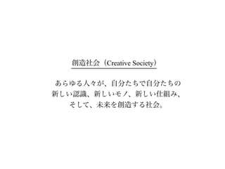 創造社会（Creative Society）

あらゆる人々が、自分たちで自分たちの
新しい認識、新しいモノ、新しい仕組み、
  そして、未来を創造する社会。
 