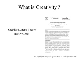 What is Creativity ?
                                                                    Available online at www.sciencedirect.com




                                                               Procedia Social and Behavioral Sciences 2 (2010) 6610–6625
                                                                                                                6305–6625




                                                                 COINs2009: Collaborative Innovation Networks Conference

                                                       An Autopoietic Systems Theory for Creativity
                                                                                               Takashi Ibaab
                                                                          a   MIT Center for Collective Intelligence, Cambridge MA, USA
                                                                               bFaculty of Policy Management, Keio University, Japan




Creative Systems Theory                 A bstract

                                        In this paper, a new, non-psychological and non-sociological approach to understanding creativity is proposed.
                                        The approach is based on autopoietic system theory, where an autopoietic system is defined as a unity whose
                                        organization is defined by a particular network of production processes of elements. While the theory was


    創造システム理論
                                        originally proposed in biology and then applied to sociology, I have applied it to understand the nature of
                                        creation, and called it "Creative Systems Theory". A creative system is an autopoietic system whose element
                                        is "discovery", which emerges only when a synthesis of three selections has occurred: "idea", "association",
                                        and "consequence". With using these concepts, we open the way to understand creation itself separated from
                                        psychic and social aspects of creativity. On this basis, the coupling between creative, psychic, and social
                                        systems is discussed. I suggest, in this paper, the future of creativity studies, re-defining a discipline
                                        "Creatology" for inquiring creative systems and propose an interdisciplinary field as "Creative Sciences" for
                                        interdisciplinary connections among creatology, psychology, and so on.

                                        Keywords; creativity; systems theory; autopoiesis; pattern language



                                        1 . I ntroduction

                                        In this paper, a new, non-psychological and non-sociological approach to understanding creativity
                                        is proposed. The approach is based on autopoietic system theory, where an autopoietic system is
                                        defined as a unity whose organization is defined by a particular network of production processes
                                        of elements. While the theory was originally proposed in biology and then applied to sociology, I
                                        have applied it to understand the nature of creation, and called it "Creative Systems Theory". A
                                        creative system is an autopoietic system whose element is "discovery", which emerges only when a
                                        synthesis of three selections has occurred: "idea", "association", and "consequence". With using
                                        these concepts, we open the way to understand creation itself separated from psychic and social
                                        aspects of creativity. On this basis, the coupling between creative, psychic, and social systems is
                                        discussed. I suggest, in this paper, the future of creativity studies, re-defining a discipline
                                        "Creatology" for inquiring creative systems and propose an interdisciplinary field as "Creative
                                        Sciences" for interdisciplinary connections among creatology, psychology, and so on.
                                           There are several reasons why study of creativity is pursued from so many angles today. First,
                                        against the backdrop of the shift from labor-intensive work to knowledge-intensive work, many
                                        people involved in business need to make full use of intelligence and creativity for obtaining

                                       1877-0428 © 2010 Published by Elsevier Ltd.
                                       doi:10.1016/j.sbspro.2010.04.071




                     Iba, T. (2009) “An Autopoietic Systems Theory for Creativity”, COINs2009
 
