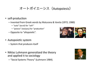 オートポイエーシス（Autopoiesis）

• self-­‐produc/on
   – Invented	
  from	
  Greek	
  words	
  by	
  Maturana	
  &	
  Varela	
  (1972;	
  1980)
       • “auto”	
  (αυτό)	
  for	
  “self-­‐”
       • “poiesis”	
  (ποίησις)	
  for	
  “produc/on”	
  
   – Opposite	
  to	
  “allopoie/c”.


• Autopoie/c	
  system
   – System	
  that	
  produces	
  itself


• Niklas	
  Luhmann	
  generalized	
  the	
  theory
  and	
  applied	
  it	
  to	
  sociology
   – “Social	
  Systems	
  Theory”	
  (Luhmann	
  1984).	
  
 