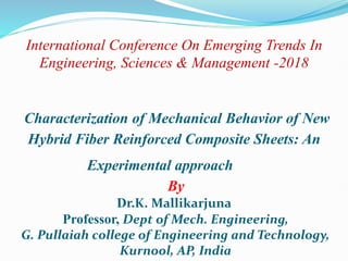 International Conference On Emerging Trends In
Engineering, Sciences & Management -2018
Characterization of Mechanical Behavior of New
Hybrid Fiber Reinforced Composite Sheets: An
Experimental approach
By
Dr.K. Mallikarjuna
Professor, Dept of Mech. Engineering,
G. Pullaiah college of Engineering and Technology,
Kurnool, AP, India
 