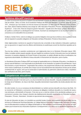 www.riet-edu.org
Réseau International de
l’Éducation pour le Travail
Système éducatif mexicain
La cadre où se trouve la structure du Système Educatif Mexicain comporte de différents corps légaux. D’abord, on peut
citer les articles : 3ème. et 31ème. de la Constitution Politique des Etats-Unis Mexicains. Le premier, datant de l’année
1917 , remarque que “tout individu a le droit de recevoir de l’éducation” et, l’Etat, sous de différentes formes (Fédéra-
tion, Etats, District Fédéral et Mairies) sera chargé de “offrir l’éducation Préscolaire, Primaire, Secondaire et Moyenne
Supérieure” . C’est à dire, l’Etat est chargé de garantir l’éducation ; laquelle devra être laïque, gratuite, démocratique,
de qualité et, contribuant au développement de l’individu, favorisant son développement et ses facultés et fortifiant la
conscience sur la nationalité et la souveraineté.
D’ailleurs, l’article 31ème. ordonne et délègue aux parents l’obligation d’envoyer leurs enfants ou leurs pupilles à l’école
afin de respecter le caractère obligatoire de l’Education de Base (Préscolaire, Primaire et Secondaire).
Cette réglementation mentionne la capacité et l’autonomie des universités et des institutions d’éducation supérieure
pour se gouverner en rapport avec les affaires administratives et académiques suivant les directrices signalées par la
loi.
Tous les deux articles, à caractère constitutionnel, sont réglementés dans la Loi Générale d’Education depuis 1993.
Celle-ci complète certains aspects signalés, tels que l’égalité de conditions d’accès à l’éducation pour tous les habitants
mexicains, le caractère obligatoire de l’Ecole Primaire et Secondaire, la validité officielle des titres et certifications, les
organismes décentralisés, les différents niveaux éducatifs, le financement de l’éducation, parmi d’autres.
Le Secrétariat d’Education Publique (SEP) est chargé de l’applicabilité de la Loi Générale d’Education, il se détache du
pouvoir exécutif fédéral et, il est responsable de la planification et de l’évaluation du Système Educatif Mexicain. Parmi
leurs fonctions, on peut mentionner : l’organisation des contenus, des programmes d’études et des calendriers de diffé-
rents niveaux académiques, le contrôle dans chaque cas de l’accomplissement des dispositions émises par les articles
constitutionnels en vigueur, ainsi que la conservation et administration du patrimoine culturel de la nation, l’expédition
des certifications des titres, parmi d’autres.
Competences educatives
L’Accord National pour la Modernisation de l’Education de Base , signé en 1992, a réorganisé, parmi d’autres affaires,
le fédéralisme éducatif. C’est ainsi qu’il y a eu lieu le transfert de services éducatifs ; lesquels préalablement étaient à
la charge de la Fédération, de chacun des Etats, lesquelles deviendraient responsables des écoles placées dans leur
juridiction.
De cette manière, il y a eu un processus de décentralisation sur certains services éducatifs vers chacun des Etats . En
ce moment-là, la Fédération a commencé un processus de délégation d’attributs éducatifs et un transfert de ressou-
rces techniques, administratifs et financiers. C’est ainsi qu’¡on a créé les instituts et les secrétariats publiques qui on
commencer à prendre a leur charge la direction des établissements éducatifs responsables de l’Education de Base :
Préscolaire ; Primaire ; Secondaire ; formation et ajournement des enseignants.
En plus de l’éducation de base, on a transféré aux autorités locales d’autres responsabilités éducatives telles que les
services du Professionnel Technique Bachelier, du Collège National d’Education Professionnelle Technique (Conalep),
ceux du Baccalauréat du système du Collège de Bacheliers et Télé bacheliers Communautaires, les services de Capa-
citation pour le travail et ceux d’Education Supérieure. Conséquemment, on a créé ce qu’on appelle les Organismes Dé-
1
 