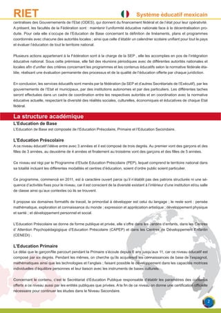 Système éducatif mexicainRIET
centralises des Gouvernements de l’Etat (ODES), qui donnent du financement fédéral et de l’état pour leur opérativité.
A présent, les facultés de la Fédération sont : maintenir l’uniformité éducative nationale face à la décentralisation pro-
duite. Pour cela elle s’occupe de l’Education de Base concernant la définition de linéaments, plans et programmes
coordonnés avec chacune des autorités locales ; ainsi que celle d’établir un calendrier scolaire unifiant pour tout le pays
et évaluer l’éducation de tout le territoire national.
Plusieurs actions appartenant à la Fédération sont à la charge de la SEP , elle les accomplies en pos de l’intégration
éducative national. Sous cette prémisse, elle fait des réunions périodiques avec de différentes autorités nationales et
locales afin d’unifier des critères concernant les programmes et les contenus éducatifs selon la normative fédérale éta-
blie, réalisant une évaluation permanente des processus et de la qualité de l’éducation offerte par chaque juridiction.
En conclusion, les services éducatifs sont menés par la fédération (la SEP et d’autres Secrétariats de l’Exécutif), par les
gouvernements de l’Etat et municipaux, par des institutions autonomes et par des particuliers. Les différentes taches
seront effectuées dans un cadre de coordination entre les respectives autorités et en coordination avec la normative
éducative actuelle, respectant la diversité des réalités sociales, culturelles, économiques et éducatives de chaque Etat
fédéral.
La structure académique
L’Education de Base
L’Education de Base est composée de l’Education Préscolaire, Primaire et l’Education Secondaire.
L’Education Préscolaire
A ce niveau éducatif l’élève entre avec 3 années et il est composé de trois degrés. Au premier vont des garçons et des
filles de 3 années, au deuxième de 4 années et finalement au troisième vont des garçons et des filles de 5 années.
Ce niveau est régi par le Programme d’Etude Education Préscolaire (PEP), lequel comprend le territoire national dans
sa totalité incluant les différentes modalités et centres d’éducation, soient d’ordre public soient particulier.
Ce programme, commencé en 2011, est à caractère ouvert parce qu’il n’établit pas des patrons structurés ni une sé-
quence d’activités fixes pour le niveau, car il est conscient de la diversité existant à l’intérieur d’une institution et/ou salle
de classe ainsi qu’aux contextes où ils se trouvent.
Il propose six domaines formatifs de travail, le primordial à développer est celui du langage ; le reste sont : pensée
mathématique, exploration et connaissance du monde ; expression et appréciation artistique ; développement physique
et santé ; et développement personnel et social.
L’Education Préscolaire se donne de forme publique et privée, elle s’offre dans les Jardins d’enfants, dans les Centres
d’ Attention Psychopédagogique d’Education Préscolaire (CAPEP) et dans les Centres de Développement Enfantin
(CENEDI) .
L’Education Primaire
Le délai que le garçon/file parcourt pendant la Primaire s’écoule depuis 6 ans jusqu’aux 11, car ce niveau éducatif est
composé par six degrés. Pendant les mêmes, on cherche qu’ils acquièrent les connaissances de base de l’espagnol,
mathématiques ainsi que les technologies et l’anglais ; faisant possible le développement dans les capacités motrices
individuelles d’équilibre personnes et leur liaison avec les instruments de bases culturels.
Concernant le contenu, c’est le Secrétariat d’Education Publique responsable d’établir les paramètres des contenus
offerts a ce niveau aussi par les entités publiques que privées. A la fin de ce niveau on donne une certification officielle
nécessaire pour continuer les études dans le Niveau Secondaire.
2
 