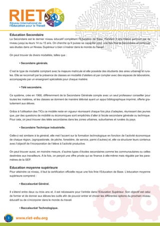 www.riet-edu.org
Réseau International de
l’Éducation pour le Travail
Education Secondaire
La Secondaire est le dernier niveau éducatif complétant l’Education de Base. Pendant 3 ans l’élève parcourt par ce
niveau jusqu’au leurs 14 ou 15 ans. On cherche qu’il puisse se capaciter pour, une fois finie la Secondaire et continuer
ses études dans un Niveau Supérieur o bien s’insérer dans le monde du travail.
On peut trouver de divers modalités, telles que :
	 • Secondaire générale.
C’est le type de modalité comptant avec la majeure matricule et elle possède des étudiants des aires urbaines et rura-
les. Elle se reconnaît par la présence de classes en modalité d’ateliers et par compter avec des espaces de laboratoire,
accompagnés par un enseignant spécialiste pour chaque matière.
	 • Télé secondaire.
Ce système, crée en 1968, différemment de la Secondaire Générale compte avec un seul professeur conseiller pour
toutes les matières, et les classes se donnent de manière télévisé ayant un appui bibliographique imprimé, offerte gra-
tuitement aux élèves.
Grâce à l’utilisation des TICs ce modèle reste en vigueur réunissant chaque fois plus d’adeptes, réunissant des jeunes
que, par des questions de mobilité ou économiques sont empêchés d’aller à l’école secondaire générale ou technique.
Pour cela, on peut trouver des télés secondaires dans les zones urbaines, suburbaines et rurales du pays.
	 • Secondaire Technique industrielle.
Celle-ci est similaire à la général, elle met l’accent sur la formation technologique en fonction de l’activité économique
de chaque région, (agropastorale, de pêche, forestière, de service, parmi d’autres) et, elle va structurer leurs contenus
avec l’objectif de l’incorporation de l’élève à l’activité productive.
On peut trouver aussi, en moindre mesure, d’autres types d’écoles secondaires comme les communautaires ou celles
destinées aux travailleurs. A la fois, on perçoit une offre privée qui se finance à elle-même mais régulée par les para-
mètres de la SEP.
Education moyenne supérieure
Pour atteindre ce niveau, il faut la certification officielle reçue une fois finie l’Education de Base. L’éducation moyenne
supérieure comprend :
	 • Baccalauréat Général.
Il s’étend entre deux ou trois ans et, il est nécessaire pour l’entrée dans l’Education Supérieur. Son objectif est celui
de former et de donner aux élèves les outils afin de pouvoir entrer et choisir les différentes options du prochain niveau
éducatif ou de s’incorporer dans le monde du travail.
	 • Baccalauréat Technologique.
3
 