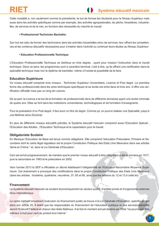 Système éducatif mexicainRIET
Cette modalité a, non seulement comme la précédente, le but de formes les étudiants pour le Niveau Supérieur mais
aussi dans les activités spécifiques comme par exemple, des activités agropastorales, de pêche, forestières, industrie-
lles, de services et de la mer, en fonction des nécessités du marché du travail.
	 • Professionnel Technicien Bachelier.
Son but est celui de former des techniciens dans les activités industrielles et/ou de services, leur offrant les compéten-
ces et les contenus éducatifs nécessaires pour s’insérer dans l’activité ou continuer leurs études au Niveau Supérieur
	 • Education Professionnelle Technique
L’Education Professionnelle Technique se distribue en trois degrés , ayant pour mission l’instruction dans le travail
technique. Dans ce sens, les programmes sont à caractère terminal, c’est à dire, qu’ils offrent une certification dans la
spécialité technique mais non le diplôme de bachelier, même s’il existe la possibilité de le faire.
Education Supérieure
Ce niveau éducatif comporte trois niveaux : Technicien Supérieur Universitaire, Licence et Post degré. La première
forme des professionnels dans les aires techniques spécifiques et sa durée est entre deux et trois ans. Il offre une cer-
tification officielle mais pas un rang de Licence.
De sa part, la Licence a le but de la formation de professionnels dans de différents domaines ayant une durée minimale
de quatre ans. Elles se font dans les institutions universitaires, technologiques et de formation d’enseignants.
Pour la postulation d’un Post degré, il faut avoir un titre de degré. Comme ça, on pourra réaliser une Spécialité, jusqu’à
une Maîtrise et/ou Doctorat.
En plus de différents niveaux éducatifs précités, le Système éducatif mexicain comprend aussi l’Education Spécial ,
l’Education des Adultes , l’Education Technique et la capacitation pour le travail.
Obligatoriete Scolaire
En Mexique l’Education de Base est tenue comme obligatoire. Elle comprend l’éducation Préscolaire, Primaire et Se-
condaire dont le cadre légal régulateur est la propre Constitution Politique des Etats Unis Mexicains dans ses articles
3ème.et 31ème.° et, dans la Loi Générale d’Education .
Ceci est arrivé progressivement, de manière que le premier niveau éducatif à être obligatoire a été la primaire en 1917,
puis la secondaire en 1993 et le préscolaire en 2002.
Vers l’année 2013 la SEP a officialisé un décret établissant l’obligatoriété de l’Education Secondaire Moyenne Supé-
rieure. Cet événement a provoqué des modifications dans la propre Constitution Politique des Etats Unis Mexicains
(dans les articles : troisième, quatrième, neuvième, 37, 65 et 66, ainsi que les aditions du 12 et 13 à cette loi).
Financement
Le Système éducatif mexicain se soutient économiquement du secteur public, d’entités privés et d’organismes externes
et/ou internationaux.
Le cadre normatif encadrant l’exécution du financement public se trouve à la Loi Générale d’Education, spécifiquement
dans son article 25. Il établi que les responsables du financement de l’éducation publique et des services éducatifs
seront l’Exécutif Fédéral et chacun des états fédéraux. A la fois le montant annuel destiné par l’Etat “ne pourra pas être
inférieur à huit pour cent du produit brut interne”
4
 