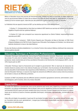 www.riet-edu.org
Réseau International de
l’Éducation pour le Travail
Même si l’éducation trouve trois sources de financement public (fédéral, de l’état ou municipal), le majeur apport pro-
vient du gouvernement fédéral. En étant très au-dessous de l’offre de chacun des états et, marginalement, ce sont les
mairies qui font le moindre apport ; étant très peu des préfectures ayant la capacité d’investir en éducation .
La Fédération fait ses apports à travers la SEP, qui les distribue par trois voies administratives :
	 1) Secteur 11. Correspondant au frais direct qui réalise la SEP destiné aux services de l’état en pos de générer
l’égalité et l’équité entre les systèmes fédéraux.
	 2) Secteur 25. Cette voie correspond aux ressources appartenant au District Fédéral, responsabilité directe
assumée par la SEP.
	 3) Secteur 33. Il comprend : FAEB (Fonds d’Apports pour l’Education de Base et Normale), le FAM (Fond
d’Apports Multiples) et le FAETA (Fonds d’Apports pour l’Education Technologique et d’Adultes). Les mêmes sont
destinés directement à chacun des états fédéraux.
En plus des Secteurs précités préalablement, il y a d’autres Fonds et des secteurs fédéraux distribuant des ressources
dans le système éducatif.
Education Technique et Formation Professionnelle
L’Education Technique s’est transformée, tout au long de l’histoire éducative mexicaine. Récemment, vers la décennie
des années 70 a été armé le Système National d’Education Technologique (SNET). Il est composé de plusieurs dé-
pendances, toutes coordonnées par le Sous-secrétariat d’Education et de Recherches Technologiques (SEIT), créé en
1976, faisant partir du SEP.
L’Education Technique reçoit du financement par le budget du gouvernement. Elle ne reçoit pas de ressources de
manière directe du secteur privé ni des relances fiscales pour sa formation. Avec le processus de décentralisation des
services éducatifs et l’administration des respectives entités fédératives, on remarqué une amélioration dans le finance-
ment de l’Education Technique, à cause du haut degré de compromis de différents acteurs sociaux dans les processus
de formation à chacune de différentes juridictions.
A présent, le SNET est présente dans les différents secteurs (industriel, agropastoral, économie, administration, scien-
ces biologiques, parmi d’autres), dans cinq niveaux éducatifs :
Capacitation
Ce niveau fait référence à l’éventail des cours qu’une personne peut suivre avec l’objectif de s’incorporer à l’activité
productive. Les mêmes se développent, dans la plupart, dans ce qu’on appelle les Centres de Capacitation pour le Tra-
vail Industriel (CECATI) ayant une durée variable entre trois et cinq mois, formant l’étudiant pour les travaux ou métiers
requis par le marché du travail en diverses spécialités (techniques, industrielles, agropastorales, commerciales et de
services).
Cette offre est dirigée à la population n’ayant pas fini ses études formelles (“exclus” du système éducatif formel), pour
ça, l’inscription dans les cours, généralement , n’exigent pas d’antécédents académiques mais des connaissances sur
lecto-écriture et mathématiques.
5
 