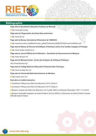 www.riet-edu.org
Réseau International de
l’Éducation pour le Travail
Bibliographie
Page web du Secrétariat d’Education Publique du Mexique:
	 http://www.gob.mx/sep
Page web de l’Organisation des Etats Ibéro-américains:
	 http://www.oei.es/
Page web du Bureau International d’Education de l’UNESCO:
	 http://www.ibe.unesco.org/fileadmin/user_upload/Publications/WDE/2010/pdf-versions/Mexico.pdf
Page web du Réseau de Revues Scientifiques d’Amérique Latine et du Caraïbe, Espagne et Portugal:
	 http://www.redalyc.org/home.oa
Page web du Journal Officiel de la Fédération – Secrétariat du Gouvernement du Mexique:
	 http://www.dof.gob.mx/
Page web du Mexique Evalue - Centre des Analyses de Politiques Publiques:
http://mexicoevalua.org/
Page web du Collège National d’Education Professionnelle Technique:
	 http://www.conalep.edu.mx/
Page web de l’Université Nationale Autonome du Mexique:
	 https://www.unam.mx/
Normative en matière éducative:
-	 Constitution Politique des Etats Unis Mexicains (1917). Article 3.
-	 Constitution Politique des Etats Unis Mexicains (1917). Article 31.
-	 Mexique. Congrès des Etats Unis Mexicains. (le 13 juillet 1993) Loi Générale d’Education. DOF: 17-12-2015.
-	 Mexique. Assemblée Législative du District Fédéral. (le 8 juin 2000) Loi d’Education du District Fédéral. Gazette
Officielle District Fédéral.
7
 