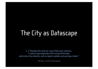 The City as Datascape

        (…) “therefore the cities are -even if they cover centuries-
           in reality huge compounds of the living and the dead,
where only a few elements, such as signals, symbols, and warnings, remain.”

                                                           
                       Aldo Rossi - scientific autobiography
 