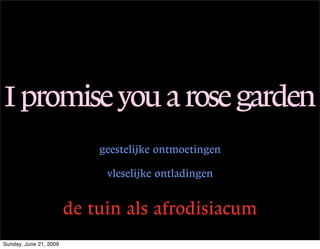 I promise you a rose garden
                            geestelijke ontmoetingen

                             vleselijke ontladingen


                        de tuin als afrodisiacum
Sunday, June 21, 2009
 