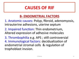 CAUSES	
  OF	
  RIF	
  
B-­‐	
  ENDOMETRIAL	
  FACTORS	
  
1.	
  Anatomic	
  causes:	
  Polyp,	
  ﬁbroid,	
  adenomyosis,	
  	
  
intrauterine	
  adhesions,	
  uterine	
  septum	
  	
  
2.	
  Impaired	
  funcAon:	
  Thin	
  endometrium,	
  
Altered	
  expression	
  of	
  adhesive	
  molecules	
  	
  
3.	
  Thrombophilia	
  e.g.	
  APS	
  ;	
  sAll	
  controversial	
  
4.	
  Immunological	
  factors:	
  decidualizaAon	
  of	
  
endometrial	
  stromal	
  cells	
  	
  &	
  regulaAon	
  of	
  
trophoblast	
  invsion.	
  	
  
	
  
O	
  Warda	
   11	
  
 