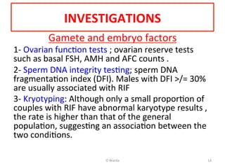 INVESTIGATIONS	
  
Gamete	
  and	
  embryo	
  factors	
  
1-­‐	
  Ovarian	
  funcAon	
  tests	
  ;	
  ovarian	
  reserve	
  tests	
  
such	
  as	
  basal	
  FSH,	
  AMH	
  and	
  AFC	
  counts	
  .	
  
2-­‐	
  Sperm	
  DNA	
  integrity	
  tesAng;	
  sperm	
  DNA	
  
fragmentaAon	
  index	
  (DFI).	
  Males	
  with	
  DFI	
  >/=	
  30%	
  
are	
  usually	
  associated	
  with	
  RIF	
  	
  
3-­‐	
  Kryotyping:	
  Although	
  only	
  a	
  small	
  proporAon	
  of	
  
couples	
  with	
  RIF	
  have	
  abnormal	
  karyotype	
  results	
  ,	
  	
  
the	
  rate	
  is	
  higher	
  than	
  that	
  of	
  the	
  general	
  
populaAon,	
  suggesAng	
  an	
  associaAon	
  between	
  the	
  
two	
  condiAons.	
  	
  	
  
	
  
	
   O	
  Warda	
   14	
  
 