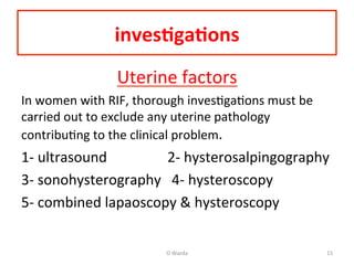 inves=ga=ons	
  
Uterine	
  factors	
  
In	
  women	
  with	
  RIF,	
  thorough	
  invesAgaAons	
  must	
  be	
  
carried	
  out	
  to	
  exclude	
  any	
  uterine	
  pathology	
  
contribuAng	
  to	
  the	
  clinical	
  problem.	
  	
  
1-­‐	
  ultrasound	
  	
  	
  	
  	
  	
  	
  	
  	
  	
  	
  	
  	
  	
  	
  	
  	
  2-­‐	
  hysterosalpingography	
  
3-­‐	
  sonohysterography	
  	
  	
  4-­‐	
  hysteroscopy	
  
5-­‐	
  combined	
  lapaoscopy	
  &	
  hysteroscopy	
  
	
  
O	
  Warda	
   15	
  
 