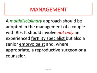 MANAGEMENT	
  
A	
  mul%disciplinary	
  approach	
  should	
  be	
  
adopted	
  in	
  the	
  management	
  of	
  a	
  couple	
  
with	
  RIF.	
  It	
  should	
  involve	
  not	
  only	
  an	
  
experienced	
  ferAlity	
  specialist	
  but	
  also	
  a	
  
senior	
  embryologist	
  and,	
  where	
  
appropriate,	
  a	
  reproducAve	
  surgeon	
  or	
  a	
  
counselor.	
  	
  
	
  
O	
  Warda	
   17	
  
 