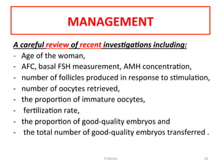 MANAGEMENT	
  
A	
  careful	
  review	
  of	
  recent	
  inves1ga1ons	
  including:	
  	
  
-­‐	
  	
  	
  Age	
  of	
  the	
  woman,	
  	
  
-­‐  AFC,	
  basal	
  FSH	
  measurement,	
  AMH	
  concentraAon,	
  	
  
-­‐  number	
  of	
  follicles	
  produced	
  in	
  response	
  to	
  sAmulaAon,	
  	
  
-­‐  number	
  of	
  oocytes	
  retrieved,	
  	
  
-­‐  the	
  proporAon	
  of	
  immature	
  oocytes,	
  
-­‐  	
  ferAlizaAon	
  rate,	
  	
  
-­‐  the	
  proporAon	
  of	
  good-­‐quality	
  embryos	
  and	
  
-­‐  	
  the	
  total	
  number	
  of	
  good-­‐quality	
  embryos	
  transferred	
  .	
  	
  
O	
  Warda	
   18	
  
 