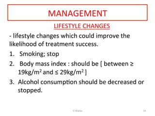 MANAGEMENT	
  
	
  	
  	
  LIFESTYLE	
  CHANGES	
  
-­‐	
  lifestyle	
  changes	
  which	
  could	
  improve	
  the	
  
likelihood	
  of	
  treatment	
  success.	
  	
  
1.  	
  Smoking;	
  stop	
  
2.  	
  Body	
  mass	
  index	
  :	
  should	
  be	
  [	
  between	
  ≥	
  
19kg/m2	
  and	
  ≤	
  29kg/m2	
  ]	
  
3.  Alcohol	
  consumpAon	
  should	
  be	
  decreased	
  or	
  
stopped.	
  	
  
O	
  Warda	
   19	
  
 
