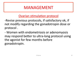 MANAGEMENT	
  
Ovarian	
  sAmulaAon	
  protocol	
  
-­‐Revise	
  previous	
  protocols,	
  if	
  saAsfactory	
  ok,	
  if	
  
not	
  modify	
  regarding	
  the	
  gonadotropin	
  dose	
  or	
  
protocol	
  .	
  
-­‐	
  Women	
  with	
  endometriosis	
  or	
  adenomyosis	
  
may	
  respond	
  be[er	
  to	
  ultra-­‐long	
  protocol	
  using	
  
the	
  agonist	
  for	
  few	
  months	
  before	
  
gonadotropin.	
  
	
  	
  
	
  
O	
  Warda	
   20	
  
 