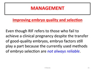  
MANAGEMENT	
  
	
  
Improving	
  embryo	
  quality	
  and	
  selec=on	
  
	
  
Even	
  though	
  RIF	
  refers	
  to	
  those	
  who	
  fail	
  to	
  
achieve	
  a	
  clinical	
  pregnancy	
  despite	
  the	
  transfer	
  
of	
  good-­‐quality	
  embryos,	
  embryo	
  factors	
  sAll	
  
play	
  a	
  part	
  because	
  the	
  currently	
  used	
  methods	
  
of	
  embryo	
  selecAon	
  are	
  not	
  always	
  reliable.	
  	
  
	
  
O	
  Warda	
   22	
  
 