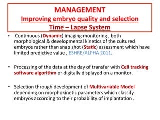 •  	
  ConAnuous	
  (Dynamic)	
  imaging	
  monitoring	
  ,	
  both	
  
morphological	
  &	
  developmental	
  kineAcs	
  of	
  the	
  cultured	
  
embryos	
  rather	
  than	
  snap	
  shot	
  (Sta=c)	
  assessment	
  which	
  have	
  
limited	
  predicAve	
  value	
  ,	
  ESHRE/ALPHA	
  2011.	
  
	
  
•  Processing	
  of	
  the	
  data	
  at	
  the	
  day	
  of	
  transfer	
  with	
  Cell	
  tracking	
  
soOware	
  algorithm	
  or	
  digitally	
  displayed	
  on	
  a	
  monitor.	
  
	
  
•  SelecAon	
  through	
  development	
  of	
  Mul=variable	
  Model	
  
depending	
  on	
  morphokineAc	
  parameters	
  which	
  classify	
  
embryos	
  according	
  to	
  their	
  probability	
  of	
  implantaAon	
  .	
  
MANAGEMENT	
  
Improving	
  embryo	
  quality	
  and	
  selec=on	
  
Time	
  –	
  Lapse	
  System	
  
 