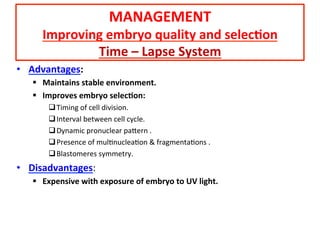 •  Advantages:	
  
§  Maintains	
  stable	
  environment.	
  
§  Improves	
  embryo	
  selec=on:	
  
q Timing	
  of	
  cell	
  division.	
  
q Interval	
  between	
  cell	
  cycle.	
  	
  
q Dynamic	
  pronuclear	
  pa[ern	
  .	
  
q Presence	
  of	
  mulAnucleaAon	
  &	
  fragmentaAons	
  .	
  
q Blastomeres	
  symmetry.	
  
•  Disadvantages:	
  
§  Expensive	
  with	
  exposure	
  of	
  embryo	
  to	
  UV	
  light.	
  
MANAGEMENT	
  
Improving	
  embryo	
  quality	
  and	
  selec=on	
  
Time	
  –	
  Lapse	
  System	
  
 