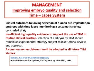 Daniel	
  J.	
  Kaser	
  and	
  Catherine	
  Racowsky	
  
Human	
  Reproduc=on	
  Update,	
  Vol.20,	
  No.5	
  pp.	
  617	
  –631,	
  2014	
  
	
  
Clinical	
  outcomes	
  following	
  selec=on	
  of	
  human	
  pre-­‐implanta=on	
  
embryos	
  with	
  =me-­‐lapse	
  	
  monitoring:	
  a	
  systema=c	
  review	
  
concluded	
  that;	
  
insuﬃcient	
  high-­‐quality	
  evidence	
  to	
  support	
  the	
  use	
  of	
  TLM	
  in	
  
rou=ne	
  clinical	
  prac=ce.	
  selecAon	
  of	
  embryos	
  by	
  TLM	
  should	
  
remain	
  an	
  experimental	
  strategy	
  subject	
  to	
  insAtuAonal	
  review	
  
and	
  approval.	
  	
  
A	
  common	
  nomenclature	
  should	
  be	
  adopted	
  in	
  all	
  future	
  TLM	
  
studies.	
  
MANAGEMENT	
  
Improving	
  embryo	
  quality	
  and	
  selec=on	
  
Time	
  –	
  Lapse	
  System	
  
 
