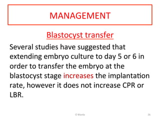 MANAGEMENT	
  
Blastocyst	
  transfer	
  
Several	
  studies	
  have	
  suggested	
  that	
  
extending	
  embryo	
  culture	
  to	
  day	
  5	
  or	
  6	
  in	
  
order	
  to	
  transfer	
  the	
  embryo	
  at	
  the	
  
blastocyst	
  stage	
  increases	
  the	
  implantaAon	
  
rate,	
  however	
  it	
  does	
  not	
  increase	
  CPR	
  or	
  
LBR.	
  	
  
	
  
O	
  Warda	
   26	
  
 