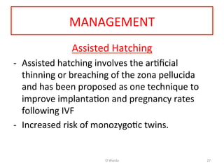 MANAGEMENT	
  
Assisted	
  Hatching	
  
-­‐  Assisted	
  hatching	
  involves	
  the	
  arAﬁcial	
  
thinning	
  or	
  breaching	
  of	
  the	
  zona	
  pellucida	
  
and	
  has	
  been	
  proposed	
  as	
  one	
  technique	
  to	
  
improve	
  implantaAon	
  and	
  pregnancy	
  rates	
  
following	
  IVF	
  
-­‐  Increased	
  risk	
  of	
  monozygoAc	
  twins.	
  	
  
	
  
O	
  Warda	
   27	
  
 