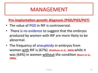 MANAGEMENT	
  
Pre-­‐implanta=on	
  gene=c	
  diagnosis	
  (PGD/PGS/PGT)	
  
•  The	
  value	
  of	
  PGD	
  in	
  RIF	
  is	
  controversial.	
  	
  
•  	
  There	
  is	
  no	
  evidence	
  to	
  suggest	
  that	
  the	
  embryos	
  
produced	
  by	
  women	
  with	
  RIF	
  are	
  more	
  likely	
  to	
  be	
  
abnormal.	
  	
  
•  The	
  frequency	
  of	
  aneuploidy	
  in	
  embryos	
  from	
  
women	
  with	
  RIF	
  is	
  (67%)	
  	
  (Pehlivan	
  et	
  al.,	
  2003)	
  while	
  it	
  
was	
  (64%)	
  in	
  women	
  without	
  the	
  condiAon	
  (Baart	
  et	
  al.,	
  
2006).	
  	
  
	
  
O	
  Warda	
   28	
  
 