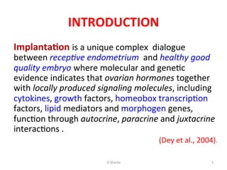 INTRODUCTION	
  
Implanta=on	
  is	
  a	
  unique	
  complex	
  	
  dialogue	
  
between	
  recep%ve	
  endometrium	
  	
  and	
  healthy	
  good	
  
quality	
  embryo	
  where	
  molecular	
  and	
  geneAc	
  
evidence	
  indicates	
  that	
  ovarian	
  hormones	
  together	
  
with	
  locally	
  produced	
  signaling	
  molecules,	
  including	
  
cytokines,	
  growth	
  factors,	
  homeobox	
  transcripAon	
  
factors,	
  lipid	
  mediators	
  and	
  morphogen	
  genes,	
  
funcAon	
  through	
  autocrine,	
  paracrine	
  and	
  juxtacrine	
  
interacAons	
  .	
  
(Dey	
  et	
  al.,	
  2004).	
  
	
  
O	
  Warda	
   3	
  
 