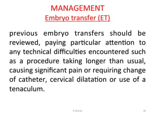 MANAGEMENT	
  
Embryo	
  transfer	
  (ET)	
  
previous	
   embryo	
   transfers	
   should	
   be	
  
reviewed,	
   paying	
   parAcular	
   a[enAon	
   to	
  
any	
  technical	
  diﬃculAes	
  encountered	
  such	
  
as	
   a	
   procedure	
   taking	
   longer	
   than	
   usual,	
  
causing	
  signiﬁcant	
  pain	
  or	
  requiring	
  change	
  
of	
  catheter,	
  cervical	
  dilataAon	
  or	
  use	
  of	
  a	
  
tenaculum.	
  
	
   O	
  Warda	
   30	
  
 
