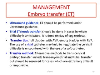 MANAGEMENT	
  
Embryo	
  transfer	
  (ET)	
  
•  Ultrasound	
  guidance:	
  ET	
  should	
  be	
  performed	
  under	
  
ultrasound	
  guidance.	
  
•  Trial	
  ET/mock	
  transfer;	
  should	
  be	
  done	
  in	
  cases	
  in	
  whom	
  
diﬃculty	
  is	
  anAcipated.	
  It	
  is	
  done	
  on	
  day	
  of	
  egg	
  retrieval.	
  	
  
•  	
  Transfer	
  =ps:	
  full	
  bladder	
  with	
  AVF,	
  empty	
  bladder	
  with	
  RVF.	
  
The	
  use	
  of	
  a	
  rigid	
  catheter	
  may	
  help	
  to	
  negoAate	
  the	
  cervix	
  if	
  
diﬃculty	
  is	
  encountered	
  with	
  the	
  use	
  of	
  a	
  soN	
  catheter.	
  	
  
•  Transfer	
  method:	
  AlternaAve	
  methods	
  to	
  trans-­‐cervical	
  
embryo	
  transfer	
  include	
  trans-­‐myometrial	
  and	
  tubal	
  transfer	
  
but	
  should	
  be	
  reserved	
  for	
  cases	
  which	
  are	
  extremely	
  diﬃcult	
  
or	
  impossible.	
  
O	
  Warda	
   31	
  
 