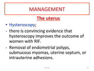 MANAGEMENT	
  
The	
  uterus	
  
•  Hysteroscopy;	
  	
  
-­‐  there	
  is	
  convincing	
  evidence	
  that	
  
hysteroscopy	
  improves	
  the	
  outcome	
  of	
  
women	
  with	
  RIF.	
  	
  
-­‐  Removal	
  of	
  endometrial	
  polyps,	
  
submucous	
  myomas,	
  uterine	
  septum,	
  or	
  
intrauterine	
  adhesions.	
  
	
  
O	
  Warda	
   33	
  
 