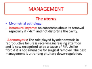 MANAGEMENT	
  
The	
  uterus	
  
•  Myometrial	
  pathology:	
  
-­‐  Intramural	
  myoma:	
  no	
  consensus	
  about	
  its	
  removal	
  
especially	
  if	
  <	
  4cm	
  and	
  not	
  distorAng	
  the	
  cavity.	
  
	
  
-­‐	
  Adenomyosis;	
  The	
  role	
  played	
  by	
  adenomyosis	
  in	
  
reproducAve	
  failure	
  is	
  receiving	
  increasing	
  a[enAon	
  
and	
  is	
  now	
  recognized	
  to	
  be	
  a	
  cause	
  of	
  RIF.	
  Unlike	
  
ﬁbroid	
  it	
  is	
  not	
  amenable	
  for	
  surgical	
  removal.	
  The	
  best	
  
management	
  is	
  ultra-­‐long	
  pituitary	
  down-­‐regulaAon.	
  	
  	
  	
  
	
  	
  
	
   O	
  Warda	
   34	
  
 