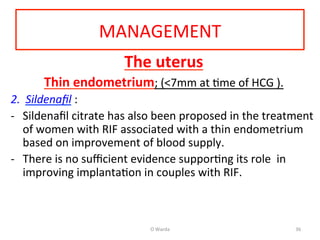 MANAGEMENT	
  
The	
  uterus	
  
Thin	
  endometrium;	
  (<7mm	
  at	
  Ame	
  of	
  HCG	
  ).	
  	
  
2.  Sildenaﬁl	
  :	
  
-­‐  Sildenaﬁl	
  citrate	
  has	
  also	
  been	
  proposed	
  in	
  the	
  treatment	
  
of	
  women	
  with	
  RIF	
  associated	
  with	
  a	
  thin	
  endometrium	
  
based	
  on	
  improvement	
  of	
  blood	
  supply.	
  	
  
-­‐  There	
  is	
  no	
  suﬃcient	
  evidence	
  supporAng	
  its	
  role	
  	
  in	
  
improving	
  implantaAon	
  in	
  couples	
  with	
  RIF.	
  
	
  	
  
	
   O	
  Warda	
   36	
  
 