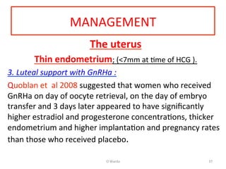 MANAGEMENT	
  
The	
  uterus	
  
Thin	
  endometrium;	
  (<7mm	
  at	
  Ame	
  of	
  HCG	
  ).	
  	
  
3.	
  Luteal	
  support	
  with	
  GnRHa	
  :	
  	
  
Quoblan	
  et	
  	
  al	
  2008	
  suggested	
  that	
  women	
  who	
  received	
  
GnRHa	
  on	
  day	
  of	
  oocyte	
  retrieval,	
  on	
  the	
  day	
  of	
  embryo	
  
transfer	
  and	
  3	
  days	
  later	
  appeared	
  to	
  have	
  signiﬁcantly	
  
higher	
  estradiol	
  and	
  progesterone	
  concentraAons,	
  thicker	
  
endometrium	
  and	
  higher	
  implantaAon	
  and	
  pregnancy	
  rates	
  
than	
  those	
  who	
  received	
  placebo.	
  	
  
	
  
O	
  Warda	
   37	
  
 