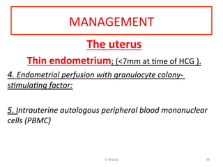 MANAGEMENT	
  
The	
  uterus	
  
Thin	
  endometrium;	
  (<7mm	
  at	
  Ame	
  of	
  HCG	
  ).	
  	
  
4.	
  Endometrial	
  perfusion	
  with	
  granulocyte	
  colony-­‐	
  
s%mula%ng	
  factor:	
  	
  
	
  
5.	
  Intrauterine	
  autologous	
  peripheral	
  blood	
  mononuclear	
  
cells	
  (PBMC)	
  	
  
	
  	
  	
  	
  
	
  
O	
  Warda	
   38	
  
 