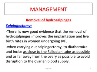 MANAGEMENT	
  
Removal	
  of	
  hydrosalpinges	
  
Salpingectomy:	
  	
  
-­‐There	
  	
  is	
  now	
  good	
  evidence	
  that	
  the	
  removal	
  of	
  
hydrosalpinges	
  improves	
  the	
  implantaAon	
  and	
  live	
  
birth	
  rates	
  in	
  women	
  undergoing	
  IVF.	
  	
  
-­‐when	
  carrying	
  out	
  salpingectomy,	
  to	
  diathermize	
  
and	
  incise	
  as	
  close	
  to	
  the	
  Fallopian	
  tube	
  as	
  possible	
  
and	
  as	
  far	
  away	
  from	
  the	
  ovary	
  as	
  possible	
  to	
  avoid	
  
disrupAon	
  to	
  the	
  ovarian	
  blood	
  supply.	
  	
  
	
   O	
  Warda	
   39	
  
 