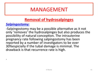 MANAGEMENT	
  
Removal	
  of	
  hydrosalpinges	
  
Salpingostomy:	
  	
  
-­‐Salpingostomy	
  may	
  be	
  a	
  possible	
  alternaAve	
  as	
  it	
  not	
  
only	
  ‘removes’	
  the	
  hydrosalpinges	
  but	
  also	
  produces	
  the	
  
possibility	
  of	
  natural	
  concepAon.	
  The	
  intrauterine	
  
pregnancy	
  rate	
  following	
  salpingostomy	
  has	
  been	
  
reported	
  by	
  a	
  number	
  of	
  invesAgators	
  to	
  be	
  over	
  
30%espicially	
  if	
  the	
  tubal	
  damage	
  is	
  minimal.	
  The	
  
drawback	
  is	
  that	
  recurrence	
  rate	
  is	
  high.	
  
	
  
.	
  	
  
	
  
	
  
O	
  Warda	
   41	
  
 