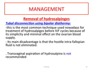 MANAGEMENT	
  
Removal	
  of	
  hydrosalpinges	
  
Tubal	
  disconnec1on	
  using	
  bipolar	
  diathermy:	
  	
  
-­‐this	
  is	
  the	
  most	
  common	
  technique	
  used	
  nowadays	
  for	
  
treatment	
  of	
  hydrosalpiges	
  before	
  IVF	
  cycles	
  because	
  of	
  	
  
its	
  simplicity	
  and	
  minimal	
  eﬀect	
  on	
  the	
  ovarian	
  blood	
  
supply.	
  
-­‐	
  Its	
  main	
  disadvantage	
  is	
  that	
  the	
  hosAle	
  intra-­‐fallopian	
  
ﬂuid	
  is	
  not	
  eliminated.	
  
	
  
.	
  Transvaginal	
  aspiraAon	
  of	
  hydrosalpinx	
  is	
  not	
  
recommended	
  
	
  
	
   O	
  Warda	
   42	
  
 