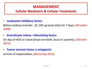  
•  Leukeamia	
  inhibitory	
  factor:	
  
Before	
  embryo	
  transfer	
  ,	
  SC	
  150	
  ug	
  twice	
  daily	
  for	
  7	
  days,(	
  Brinsden	
  
2009).	
  
	
  
•  Granulocyte	
  colony	
  –s=mula=ng	
  factor:	
  
On	
  day	
  of	
  HCG	
  or	
  luteal	
  phase	
  ore	
  both,	
  local	
  or	
  systemic,(	
  Gleicher	
  
2013).	
  
	
  
•  Tumor	
  necrosis	
  factor	
  α	
  antagonist:	
  	
  
at	
  Ame	
  of	
  implantaAon,	
  (Benschop	
  2012).	
  
	
  
MANAGEMENT	
  
Cellular	
  Mediators	
  &	
  Cellular	
  Treatments	
  
O	
  Warda	
   46	
  
 