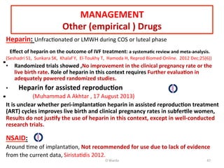 MANAGEMENT	
  
Other	
  (empirical	
  )	
  Drugs	
  
Heparin:	
  UnfracAonated	
  or	
  LMWH	
  during	
  COS	
  or	
  luteal	
  phase	
  
	
  
	
  	
  	
  Eﬀect	
  of	
  heparin	
  on	
  the	
  outcome	
  of	
  IVF	
  treatment:	
  a	
  systema=c	
  review	
  and	
  meta-­‐analysis.	
  
(Seshadri	
  S1,	
  	
  Sunkara	
  SK,	
  	
  Khalaf	
  Y,	
  	
  El-­‐Toukhy	
  T,	
  	
  Hamoda	
  H,	
  Reprod	
  Biomed	
  Online.	
  	
  2012	
  Dec;25(6))	
  
•  Randomized	
  trials	
  showed	
  ,No	
  improvement	
  in	
  the	
  clinical	
  pregnancy	
  rate	
  or	
  the	
  
live	
  birth	
  rate.	
  Role	
  of	
  heparin	
  in	
  this	
  context	
  requires	
  Further	
  evalua=on	
  in	
  
adequately	
  powered	
  randomized	
  studies.	
  
•  	
  	
  	
  Heparin	
  for	
  assisted	
  reproduc=on	
  
	
  	
  	
  	
  	
  	
  	
  	
  	
  	
  	
  	
  	
  	
  	
  	
  	
  	
  	
  (Muhammad	
  A	
  Akhtar	
  ,	
  17	
  August	
  2013)	
  
It	
  is	
  unclear	
  whether	
  peri-­‐implanta=on	
  heparin	
  in	
  assisted	
  reproduc=on	
  treatment	
  
(ART)	
  cycles	
  improves	
  live	
  birth	
  and	
  clinical	
  pregnancy	
  rates	
  in	
  subfer=le	
  women,	
  
Results	
  do	
  not	
  jus=fy	
  the	
  use	
  of	
  heparin	
  in	
  this	
  context,	
  except	
  in	
  well-­‐conducted	
  
research	
  trials.	
  
	
  
NSAID:	
  
Around	
  Ame	
  of	
  implantaAon,	
  Not	
  recommended	
  for	
  use	
  due	
  to	
  lack	
  of	
  evidence	
  	
  
from	
  the	
  current	
  data,	
  SiristaAdis	
  2012.	
  
O	
  Warda	
   47	
  
 