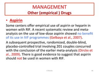 MANAGEMENT	
  
Other	
  (empirical	
  )	
  Drugs	
  
•  Aspirin	
  	
  
Some	
  centers	
  oﬀer	
  empirical	
  use	
  of	
  aspirin	
  or	
  heparin	
  in	
  
women	
  with	
  RIF.	
  A	
  recent	
  systemaAc	
  review	
  and	
  meta-­‐	
  
analysis	
  on	
  the	
  use	
  of	
  low-­‐dose	
  aspirin	
  showed	
  no	
  beneﬁt	
  
of	
  its	
  use	
  in	
  IVF	
  programmes	
  (Gelbaya	
  et	
  al.,	
  2007).	
  	
  
A	
  subsequent	
  prospecAve,	
  randomized,	
  double-­‐blind,	
  
placebo-­‐controlled	
  trial	
  involving	
  201	
  couples	
  concurred	
  
with	
  the	
  conclusion	
  of	
  the	
  earlier	
  meta-­‐analysis	
  (Dirckx	
  et	
  
al.,	
  2009).	
  There	
  is	
  good	
  evidence	
  to	
  suggest	
  that	
  aspirin	
  
should	
  not	
  be	
  used	
  in	
  women	
  with	
  RIF.	
  	
  
	
  
O	
  Warda	
   48	
  
 
